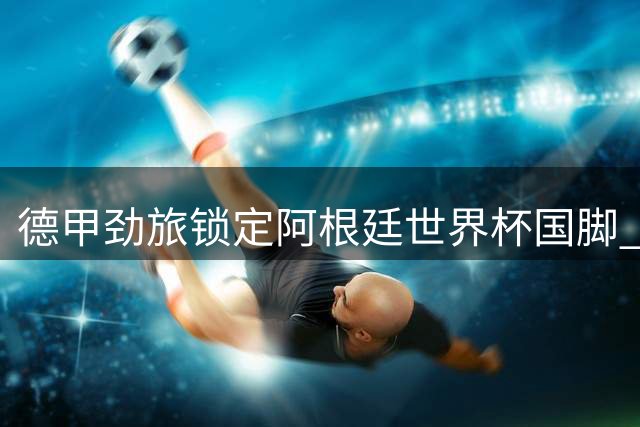 德甲劲旅锁定阿根廷世界杯国脚 马赛防线核心或登陆勒沃库森